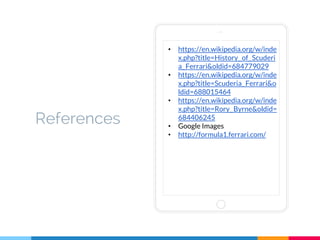 References
• https://en.wikipedia.org/w/inde
x.php?title=History_of_Scuderi
a_Ferrari&oldid=684779029
• https://en.wikipedia.org/w/inde
x.php?title=Scuderia_Ferrari&o
ldid=688015464
• https://en.wikipedia.org/w/inde
x.php?title=Rory_Byrne&oldid=
684406245
• Google Images
• http://formula1.ferrari.com/
 