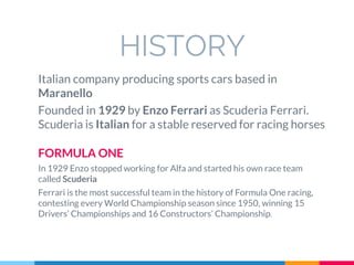HISTORY
Italian company producing sports cars based in
Maranello
Founded in 1929 by Enzo Ferrari as Scuderia Ferrari.
Scuderia is Italian for a stable reserved for racing horses
FORMULA ONE
In 1929 Enzo stopped working for Alfa and started his own race team
called Scuderia
Ferrari is the most successful team in the history of Formula One racing,
contesting every World Championship season since 1950, winning 15
Drivers’ Championships and 16 Constructors’ Championship.
 