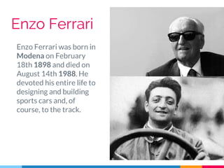 Enzo Ferrari
Enzo Ferrari was born in
Modena on February
18th 1898 and died on
August 14th 1988. He
devoted his entire life to
designing and building
sports cars and, of
course, to the track.
 