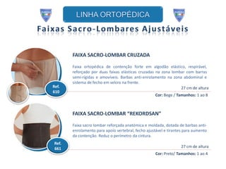 FAIXA SACRO-LOMBAR CRUZADA

        Faixa ortopédica de contenção forte em algodão elástico, respirável,
        reforçado por duas faixas elásticas cruzadas na zona lombar com barras
        semi-rígidas e amovíveis. Barbas anti-enrolamento na zona abdominal e
        sistema de fecho em velcro na frente.
Ref.                                                             27 cm de altura
610
                                                     Cor: Bege / Tamanhos: 1 ao 8



        FAIXA SACRO-LOMBAR “REKORDSAN”

        Faixa sacro lombar reforçada anatómica e moldada, dotada de barbas anti-
        enrolamento para apoio vertebral, fecho ajustável e tirantes para aumento
        da contenção. Reduz o perímetro da cintura.
 Ref.
 661                                                               27 cm de altura
                                                     Cor: Preto/ Tamanhos: 1 ao 4
 