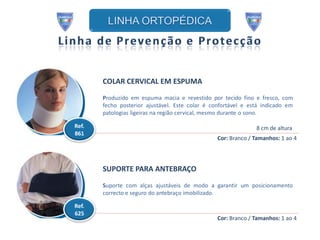 COLAR CERVICAL EM ESPUMA

       Produzido em espuma macia e revestido por tecido fino e fresco, com
       fecho posterior ajustável. Este colar é confortável e está indicado em
       patologias ligeiras na região cervical, mesmo durante o sono.

Ref.                                                           8 cm de altura
861
                                                 Cor: Branco / Tamanhos: 1 ao 4




       SUPORTE PARA ANTEBRAÇO

       Suporte com alças ajustáveis de modo a garantir um posicionamento
       correcto e seguro do antebraço imobilizado.

Ref.
625
                                                 Cor: Branco / Tamanhos: 1 ao 4
 