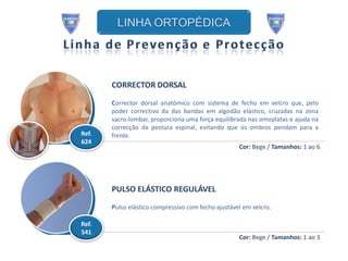 CORRECTOR DORSAL

       Corrector dorsal anatómico com sistema de fecho em velcro que, pelo
       poder correctivo da das bandas em algodão elástico, cruzadas na zona
       sacro-lombar, proporciona uma força equilibrada nas omoplatas e ajuda na
       correcção da postura espinal, evitando que os ombros pendam para a
Ref.   frente.
624
                                                    Cor: Bege / Tamanhos: 1 ao 6




       PULSO ELÁSTICO REGULÁVEL
       Pulso elástico compressivo com fecho ajustável em velcro.

Ref.
541
                                                    Cor: Bege / Tamanhos: 1 ao 3
 