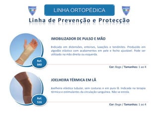 IMOBILIZADOR DE PULSO E MÃO

       Indicado em distensões, entorses, luxações e tendinites. Produzido em
       algodão elástico com acabamentos em pele e fecho ajustável. Pode ser
       utilizado na mão direita ou esquerda.

Ref.
840
                                                    Cor: Bege / Tamanhos: 1 ao 4



       JOELHEIRA TÉRMICA EM LÃ

       Joelheira elástica tubular, sem costuras e em pura lã. Indicada na terapia
       térmica e estimulantes da circulação sanguínea. Não se enrola.

Ref.
516
                                                    Cor: Bege / Tamanhos: 1 ao 4
 