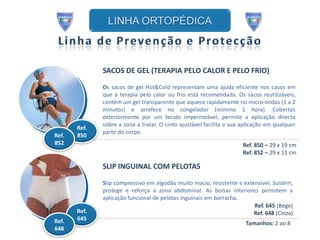SACOS DE GEL (TERAPIA PELO CALOR E PELO FRIO)

              Os sacos de gel Hot&Cold representam uma ajuda eficiente nos casos em
              que a terapia pelo calor ou frio está recomendada. Os sacos reutilizáveis,
              contém um gel transparente que aquece rapidamente no micro-ondas (1 a 2
              minutos) e arrefece no congelador (mínimo 1 hora). Cobertos
              exteriormente por um tecido impermeável, permite a aplicação directa
              sobre a zona a tratar. O cinto ajustável facilita a sua aplicação em qualquer
       Ref.
              parte do corpo.
Ref.   850
852                                                                  Ref. 850 – 29 x 19 cm
                                                                     Ref. 852 – 29 x 11 cm

              SLIP INGUINAL COM PELOTAS

              Slip compressivo em algodão muito macio, resistente e extensível. Sustém,
              protege e reforça a zona abdominal. As bolsas interiores permitem a
              aplicação funcional de pelotas inguinais em borracha.
                                                                        Ref. 645 (Bege)
       Ref.                                                             Ref. 648 (Cinza)
Ref.   645
                                                                       Tamanhos: 2 ao 8
648
 