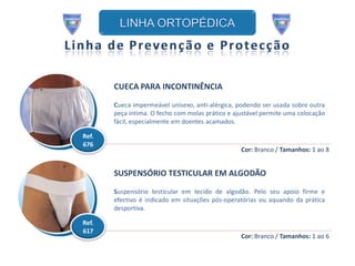 CUECA PARA INCONTINÊNCIA

       Cueca impermeável unisexo, anti-alérgica, podendo ser usada sobre outra
       peça íntima. O fecho com molas prático e ajustável permite uma colocação
       fácil, especialmente em doentes acamados.

Ref.
676
                                                  Cor: Branco / Tamanhos: 1 ao 8


       SUSPENSÓRIO TESTICULAR EM ALGODÃO

       Suspensório testicular em tecido de algodão. Pelo seu apoio firme e
       efectivo é indicado em situações pós-operatórias ou aquando da prática
       desportiva.

Ref.
617
                                                  Cor: Branco / Tamanhos: 1 ao 6
 
