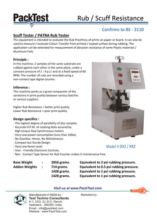 Rub / Scuff Resistance
Confirms to BS - 3110
Scuff Tester / PATRA Rub Tester
This equipment is intended to evaluate the Rub Proofness of prints on paper or board. It can also be
used to measure / evaluate Colour Transfer from printed / coated surface during rubbing. The
application can be extended for measurement of abrasion resistance of some Plastic materials /
Aluminum Foils.
Principle :
In this machine, 2 samples of the same substrate are
rubbed against each other in the same plane, under a
constant pressure of 2 - 4 p.s.i and at a fixed speed of 60
RPM. The number of rubs are recorded using a
non-contact type digital counter.
Inference :
This machine works as a great comparator of the
variations in print quality between various batches
or various suppliers
Higher Rub Resistance = better print quality.
Lower Rub Resistance = poor print quality.
Design specifics :
- The highest degree of parallelity of disc samples.
- Accurate R.P.M. of rotating disks assured by
High torque Step Synchronous motors
- Very Low power consumption (Less than 100w).
- No Gearbox. Hence, No Maintenance.
- Compact but Sturdy Design.
- Very Low Noise Level.
- User - Friendly Electronic Controls.
- Non - Contact Type Sensor for Rub Counter makes it maintenance free.
Base Weight : 2856 grams. Equivalent to 2 psi rubbing pressure.
Addon Weights : 714 grams. Equivalent to 0.5 psi rubbing pressure.
1428 grams. Equivalent to 1 psi rubbing pressure.
1428 grams. Equivalent to 1 psi rubbing pressure.
 