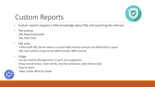 Custom Reports
• Custom reports requires a little knowledge about SQL and searching the Internet
• The toolset
◦ SQL Reporting builder
◦ SQL Data Tools
• SQL view
◦ A Microsoft SQL Server view is a virtual table whose contents are defined by a query
◦ SQL view schema maps to the SMS Provider WMI schema
• Usage
◦ Can be used by Management, IT pro’s and supporters
◦ Show overall status, track trends, monitor processes, view history data
◦ Easy to share
◦ Takes a little effort to create
 
