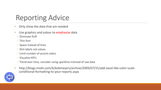 Reporting Advice
• Only show the data that are needed
• Use graphics and colour to emphasize data
◦ Eliminate fluff
◦ Thin font
◦ Space instead of lines
◦ Dim labels not values
◦ Limit number of accent colors
◦ Visualize KPI’s
◦ Trend over time, consider using sparkline instread of raw data
• http://blogs.msdn.com/b/bobmeyers/archive/2009/07/31/add-excel-like-color-scale-
conditional-formatting-to-your-reports.aspx
 