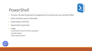 PowerShell
• To some, the best thing that has happened to humanity since we invented Coffee
• Quick and dirty ways to show data
• Export data to CSV files
• Export data to grid view
• Usage
◦ Used by the IT pro for ad-hoc purposes
◦ Limited output
◦ Often project driven
 