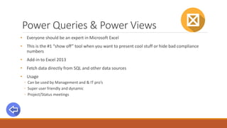 Power Queries & Power Views
• Everyone should be an expert in Microsoft Excel
• This is the #1 “show off” tool when you want to present cool stuff or hide bad compliance
numbers
• Add-in to Excel 2013
• Fetch data directly from SQL and other data sources
• Usage
◦ Can be used by Management and & IT pro’s
◦ Super user friendly and dynamic
◦ Project/Status meetings
 