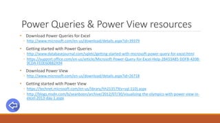 Power Queries & Power View resources
• Download Power Queries for Excel
◦ http://www.microsoft.com/en-us/download/details.aspx?id=39379
• Getting started with Power Queries
◦ http://www.databasejournal.com/sqletc/getting-started-with-microsoft-power-query-for-excel.html
◦ https://support.office.com/en-us/article/Microsoft-Power-Query-for-Excel-Help-2B433A85-DDFB-420B-
9CDA-FE0E60B82A94
• Download Power View
◦ http://www.microsoft.com/en-us/download/details.aspx?id=26718
• Getting started with Power View
◦ https://technet.microsoft.com/en-us/library/hh213579(v=sql.110).aspx
◦ http://blogs.msdn.com/b/seanboon/archive/2012/07/30/visualizing-the-olympics-with-power-view-in-
excel-2013-day-1.aspx
 
