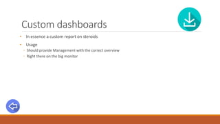 Custom dashboards
• In essence a custom report on steroids
• Usage
◦ Should provide Management with the correct overview
◦ Right there on the big monitor
 