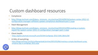 Custom dashboard resources
• Compliance
• http://blogs.technet.com/b/gary_simmons_mcs/archive/2014/09/16/system-center-2012-r2-
configuration-manager-software-update-compliance-dashboard-part-1.aspx
• Patch Management
• http://blogs.technet.com/b/gary_simmons_mcs/archive/2013/12/09/creating-a-custom-
report-for-system-center-2012-r2-configuration-manager-part-1.aspx
• Client Health
◦ https://gallery.technet.microsoft.com/SCCM-Configmgr-2012-SSRS-2863c240
• A little of everything
◦ http://blogs.technet.com/b/configmgrdude/archive/2015/01/06/creating-a-simply-dashboard-using-
smsprov-log-in-configmgr-2012.aspx
 