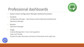 Professional dashboards
• System Center Configuration Manager dashboard providers:
• Coretech
◦ Configuration Manager - http://www.coretech.dk/products/dashboard/
◦ Operations Manager
• Savision
◦ Operations Manager
• Usage
◦ Used by Management, IT pro’s and supporters
◦ Super user friendly
◦ Provide the right information and level of information at the right time
 