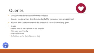 Queries
• Using WMI to retrieve data from the database
• Queries can be written directly in the ConfigMgr console or from any WMI tool
• You can even use PowerShell to test the syntax ahead of time using gwmi
• Usage
◦ Mainly used by the IT pro for ad-hoc purposes
◦ Not super user friendly
◦ Not easy to share
◦ Definitions can be shared between sites
 