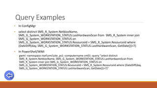 Query Examples
• In ConfigMgr
• select distinct SMS_R_System.NetbiosName,
SMS_G_System_WORKSTATION_STATUS.LastHardwareScan from SMS_R_System inner join
SMS_G_System_WORKSTATION_STATUS on
SMS_G_System_WORKSTATION_STATUS.ResourceId = SMS_R_System.ResourceId where
(DateDiff(day, SMS_G_System_WORKSTATION_STATUS.LastHardwareScan, GetDate())>7)
• In PowerShell/WMI
◦ gwmi -namespace rootsmssite_ps1 -computername cm01 -query "select distinct
SMS_R_System.NetbiosName, SMS_G_System_WORKSTATION_STATUS.LastHardwareScan from
SMS_R_System inner join SMS_G_System_WORKSTATION_STATUS on
SMS_G_System_WORKSTATION_STATUS.ResourceId = SMS_R_System.ResourceId where (DateDiff(day,
SMS_G_System_WORKSTATION_STATUS.LastHardwareScan, GetDate())>7)"
 