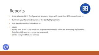 Reports
• System Center 2012 Configuration Manager ships with more than 400 canned reports.
• Run from your favorite browser or the ConfigMgr console
• Role Based Administration build in
• Usage
◦ Mainly used by the IT pro for ad-hoc purposes like inventory count and monitoring deployments
◦ Out of the 440 reports……..most are never used
◦ Can be easily modified and restored
 