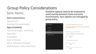 Group Policy Considerations
OneDrive options need to be reviewed to
avoid overlap between home and work
environments. Sync options are managed by
group policy.
Appearance
Desktop Personalization
Passwords (apps, websites)
App data
Languages
Ease of Access
Other Windows Settings
Web Browser (tabs, favorites)
Sync Items
 
