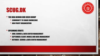SCUG.DK
• THE IDEA BEHIND OUR USER GROUP
• COMMUNITY TO SHARE KNOWLEDGE
• NON PROFIT ORGANIZATION
• UPCOMING EVENTS
• JUNE: SERVER & DATA CENTER MANAGEMENT
• SEPTEMBER: CLIENT, MOBILE AND DATA MANAGEMENT
• OCTOBER : SERVER & DATA CENTER MANAGEMENT
 