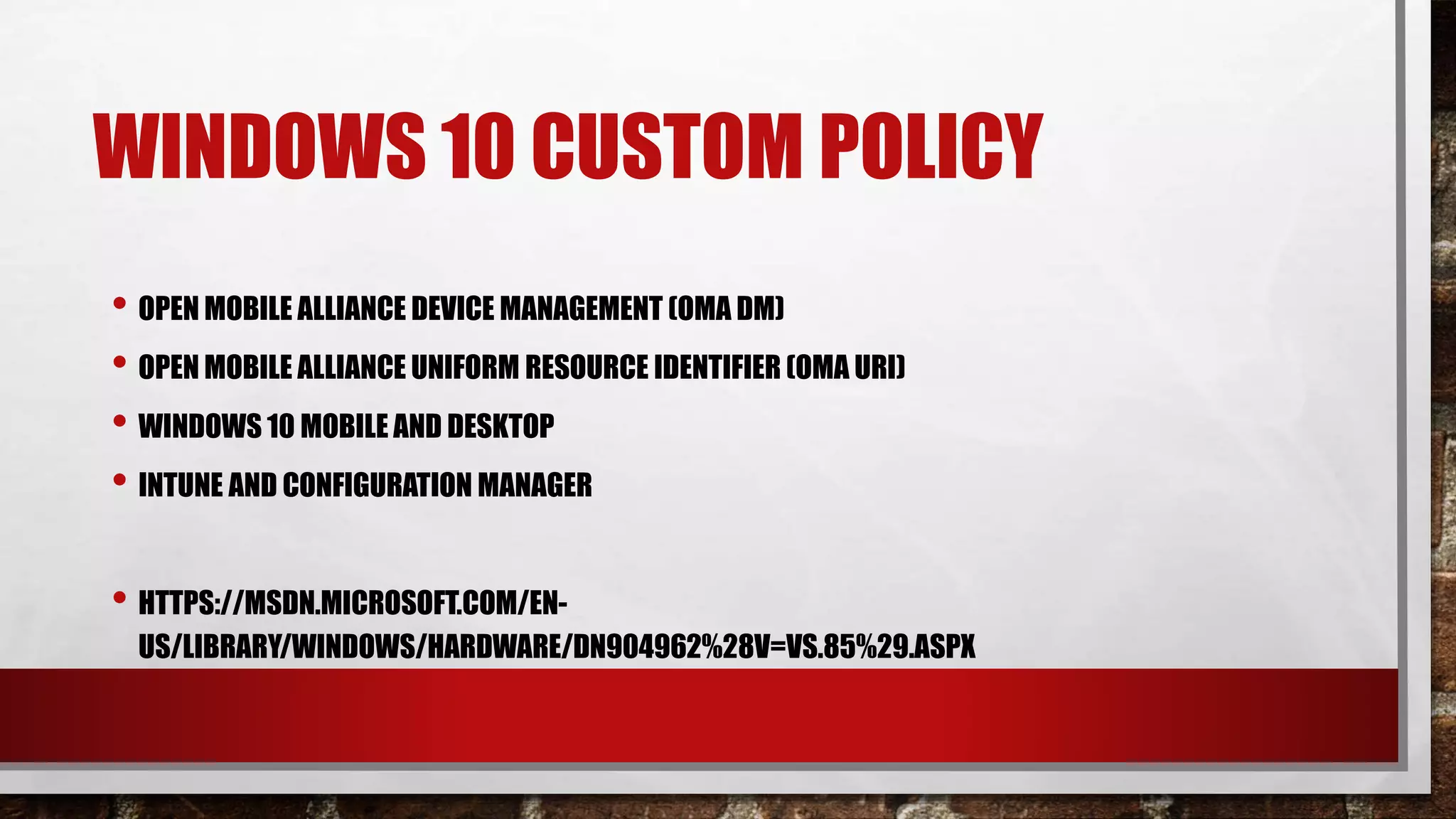 WINDOWS 10 CUSTOM POLICY
• OPEN MOBILE ALLIANCE DEVICE MANAGEMENT (OMA DM)
• OPEN MOBILE ALLIANCE UNIFORM RESOURCE IDENTIFIER (OMA URI)
• WINDOWS 10 MOBILE AND DESKTOP
• INTUNE AND CONFIGURATION MANAGER
• HTTPS://MSDN.MICROSOFT.COM/EN-
US/LIBRARY/WINDOWS/HARDWARE/DN904962%28V=VS.85%29.ASPX
 
