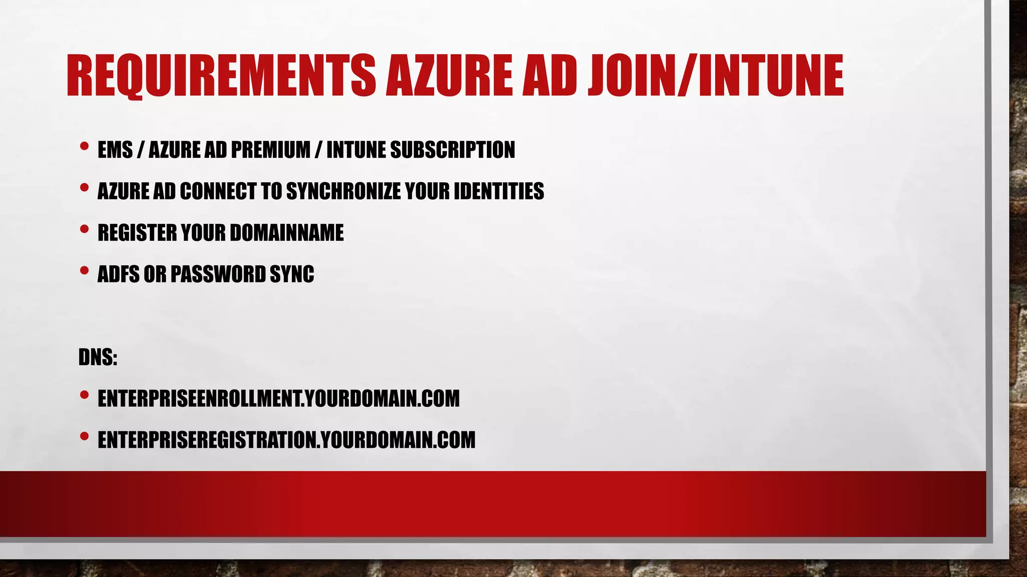 REQUIREMENTS AZURE AD JOIN/INTUNE
• EMS / AZURE AD PREMIUM / INTUNE SUBSCRIPTION
• AZURE AD CONNECT TO SYNCHRONIZE YOUR IDENTITIES
• REGISTER YOUR DOMAINNAME
• ADFS OR PASSWORD SYNC
DNS:
• ENTERPRISEENROLLMENT.YOURDOMAIN.COM
• ENTERPRISEREGISTRATION.YOURDOMAIN.COM
 