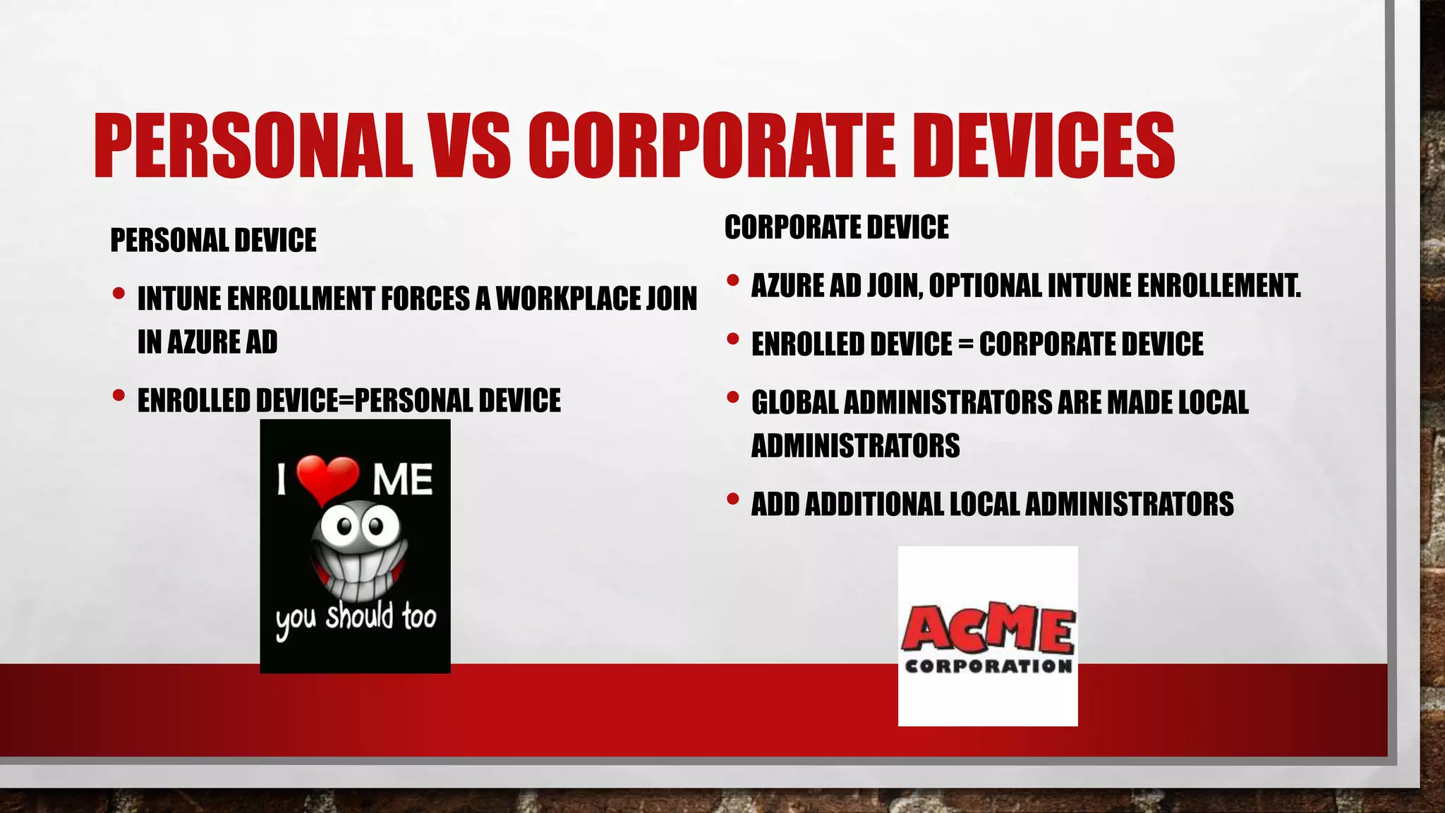PERSONAL VS CORPORATE DEVICES
PERSONAL DEVICE
• INTUNE ENROLLMENT FORCES A WORKPLACE JOIN
IN AZURE AD
• ENROLLED DEVICE=PERSONAL DEVICE
CORPORATE DEVICE
• AZURE AD JOIN, OPTIONAL INTUNE ENROLLEMENT.
• ENROLLED DEVICE = CORPORATE DEVICE
• GLOBAL ADMINISTRATORS ARE MADE LOCAL
ADMINISTRATORS
• ADD ADDITIONAL LOCAL ADMINISTRATORS
 