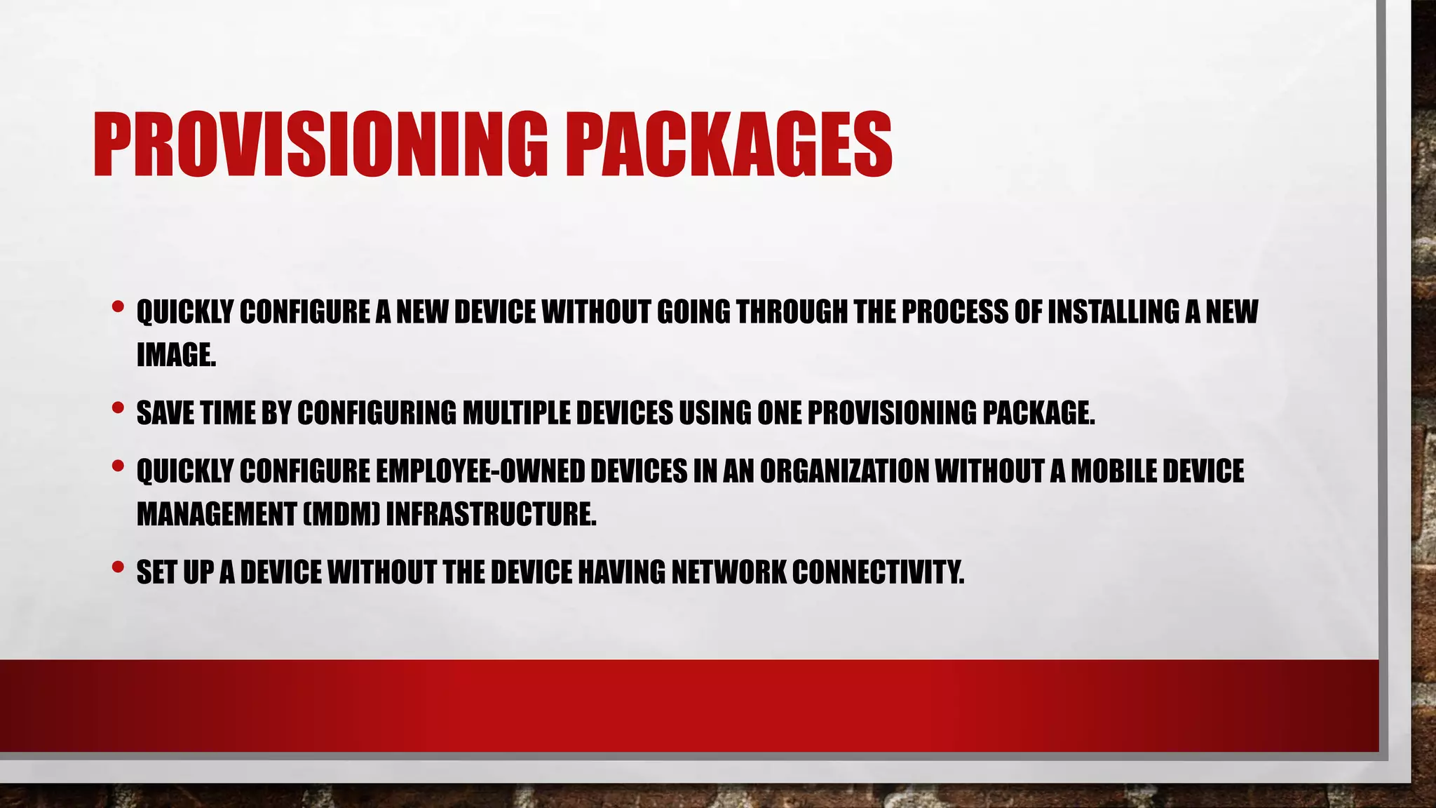 PROVISIONING PACKAGES
• QUICKLY CONFIGURE A NEW DEVICE WITHOUT GOING THROUGH THE PROCESS OF INSTALLING A NEW
IMAGE.
• SAVE TIME BY CONFIGURING MULTIPLE DEVICES USING ONE PROVISIONING PACKAGE.
• QUICKLY CONFIGURE EMPLOYEE-OWNED DEVICES IN AN ORGANIZATION WITHOUT A MOBILE DEVICE
MANAGEMENT (MDM) INFRASTRUCTURE.
• SET UP A DEVICE WITHOUT THE DEVICE HAVING NETWORK CONNECTIVITY.
 