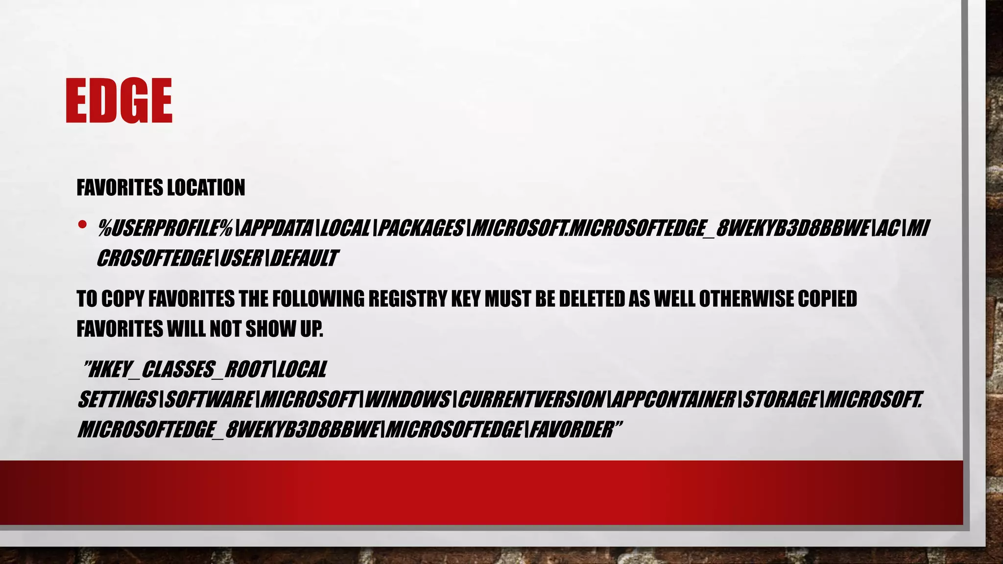 EDGE
FAVORITES LOCATION
• %USERPROFILE%APPDATALOCALPACKAGESMICROSOFT.MICROSOFTEDGE_8WEKYB3D8BBWEACMI
CROSOFTEDGEUSERDEFAULT
TO COPY FAVORITES THE FOLLOWING REGISTRY KEY MUST BE DELETED AS WELL OTHERWISE COPIED
FAVORITES WILL NOT SHOW UP.
”HKEY_CLASSES_ROOTLOCAL
SETTINGSSOFTWAREMICROSOFTWINDOWSCURRENTVERSIONAPPCONTAINERSTORAGEMICROSOFT.
MICROSOFTEDGE_8WEKYB3D8BBWEMICROSOFTEDGEFAVORDER”
 