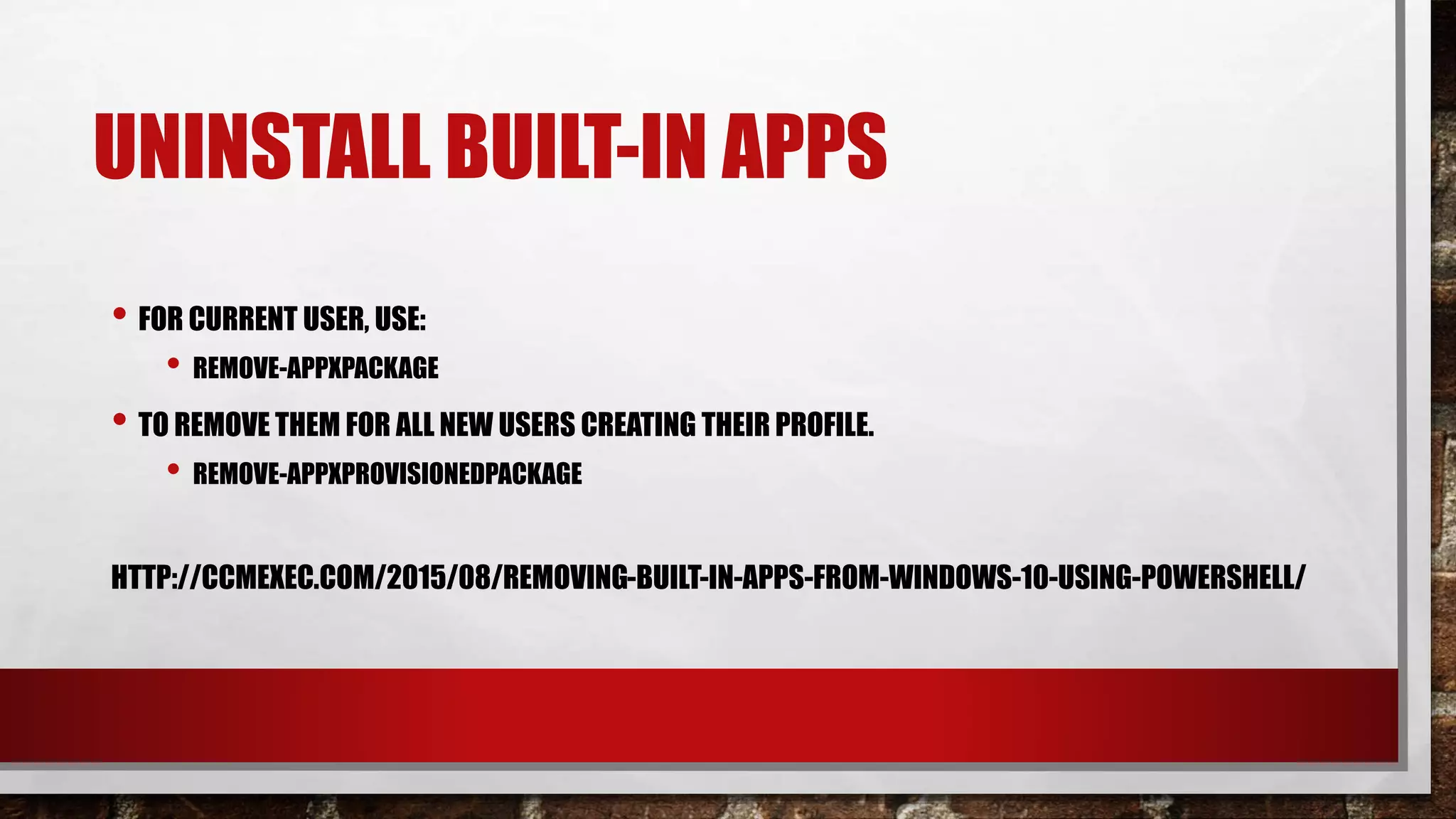 UNINSTALL BUILT-IN APPS
• FOR CURRENT USER, USE:
• REMOVE-APPXPACKAGE
• TO REMOVE THEM FOR ALL NEW USERS CREATING THEIR PROFILE.
• REMOVE-APPXPROVISIONEDPACKAGE
HTTP://CCMEXEC.COM/2015/08/REMOVING-BUILT-IN-APPS-FROM-WINDOWS-10-USING-POWERSHELL/
 