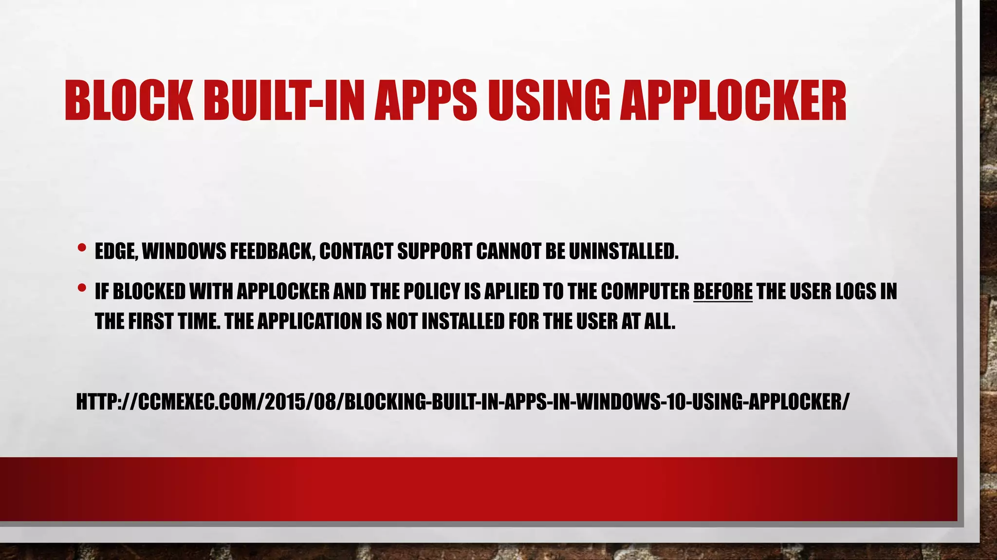 BLOCK BUILT-IN APPS USING APPLOCKER
• EDGE, WINDOWS FEEDBACK, CONTACT SUPPORT CANNOT BE UNINSTALLED.
• IF BLOCKED WITH APPLOCKER AND THE POLICY IS APLIED TO THE COMPUTER BEFORE THE USER LOGS IN
THE FIRST TIME. THE APPLICATIONIS NOT INSTALLED FOR THE USER AT ALL.
HTTP://CCMEXEC.COM/2015/08/BLOCKING-BUILT-IN-APPS-IN-WINDOWS-10-USING-APPLOCKER/
 