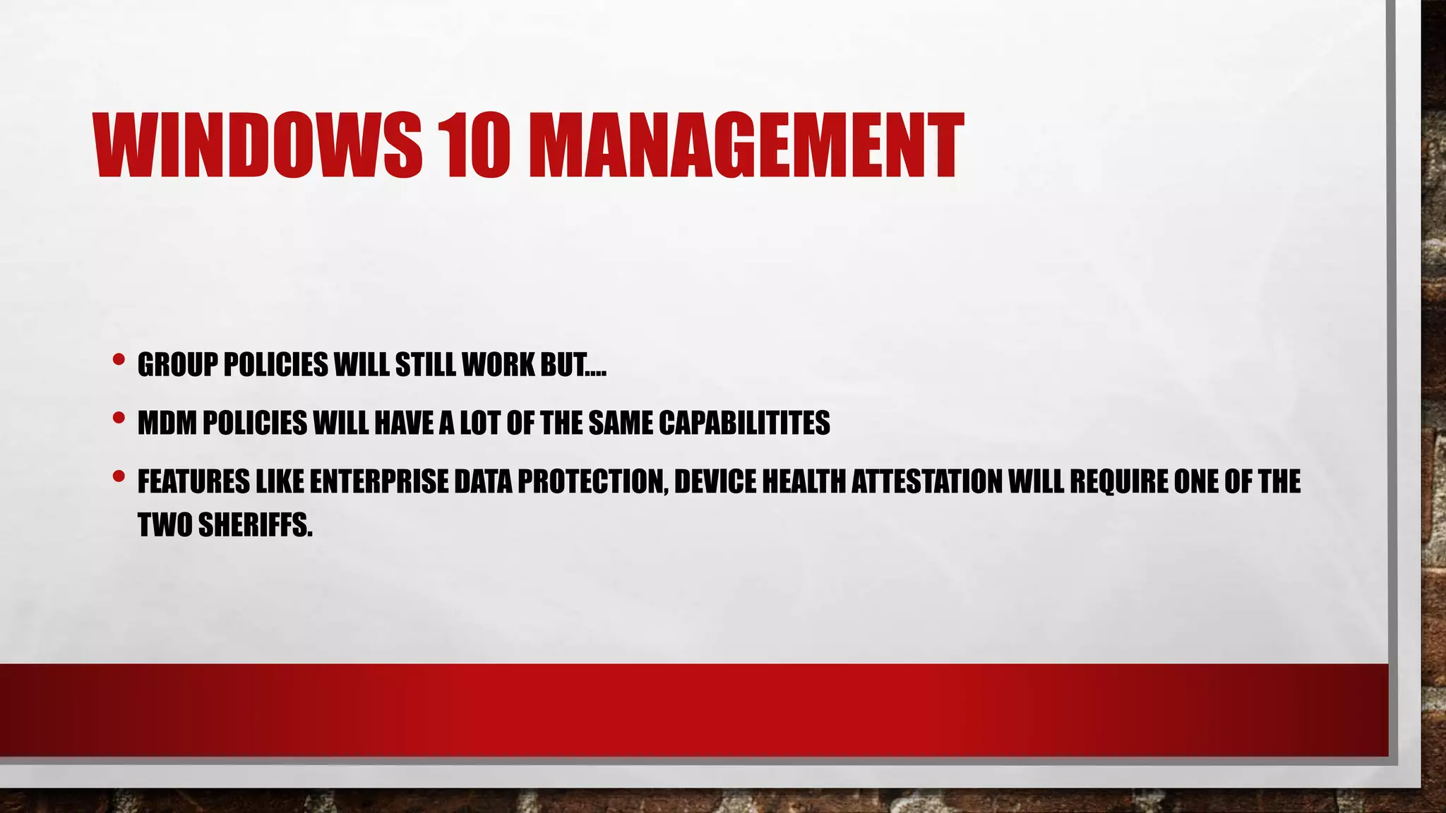 WINDOWS 10 MANAGEMENT
• GROUP POLICIES WILL STILL WORK BUT….
• MDM POLICIES WILL HAVE A LOT OF THE SAME CAPABILITITES
• FEATURES LIKE ENTERPRISE DATA PROTECTION, DEVICE HEALTH ATTESTATION WILL REQUIRE ONE OF THE
TWO SHERIFFS.
 