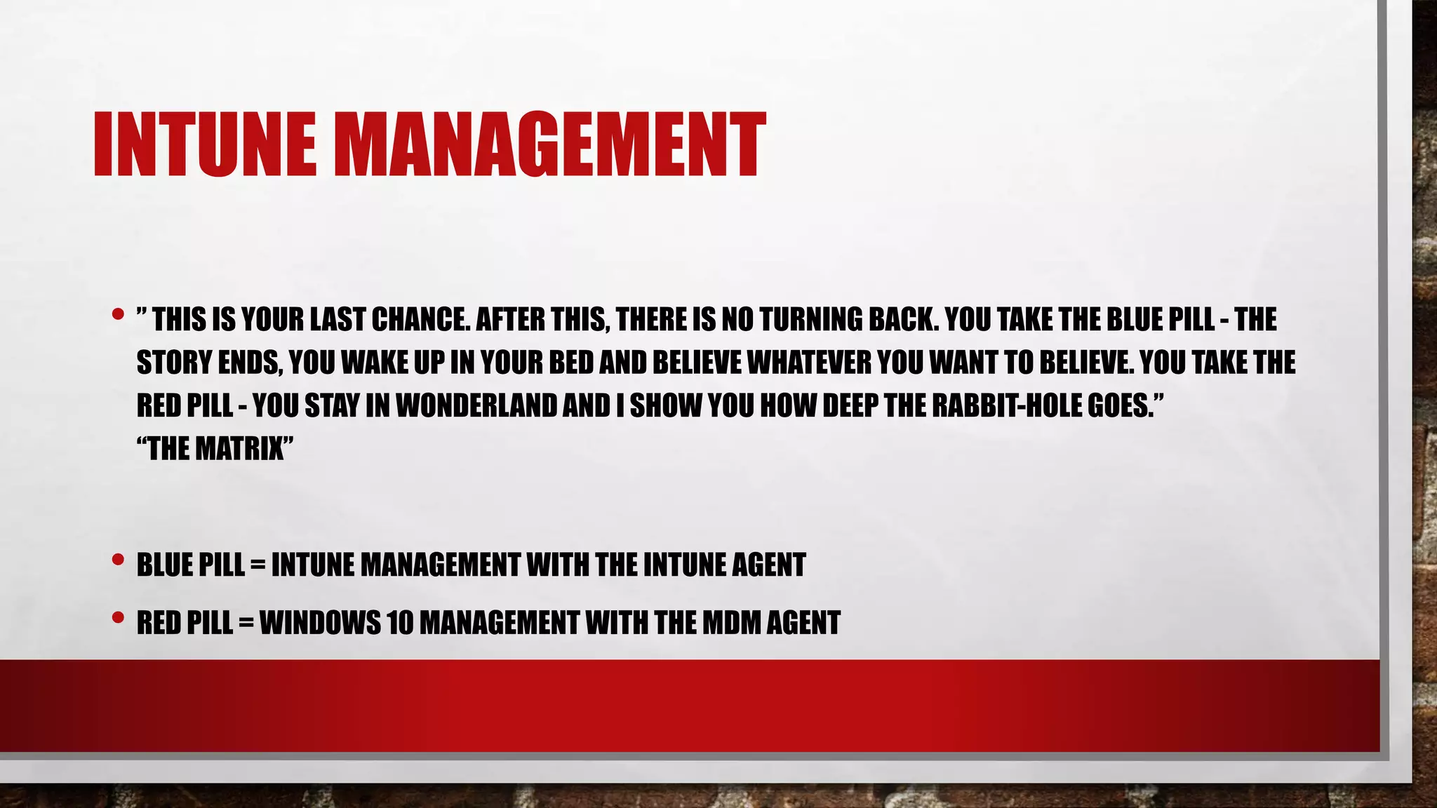 INTUNE MANAGEMENT
• ” THIS IS YOUR LAST CHANCE. AFTER THIS, THERE IS NO TURNING BACK. YOU TAKE THE BLUE PILL - THE
STORY ENDS, YOU WAKE UP IN YOUR BED AND BELIEVE WHATEVER YOU WANT TO BELIEVE. YOU TAKE THE
RED PILL - YOU STAY IN WONDERLAND AND I SHOW YOU HOW DEEP THE RABBIT-HOLE GOES.”
“THE MATRIX”
• BLUE PILL = INTUNE MANAGEMENT WITH THE INTUNE AGENT
• RED PILL = WINDOWS 10 MANAGEMENT WITH THE MDM AGENT
 