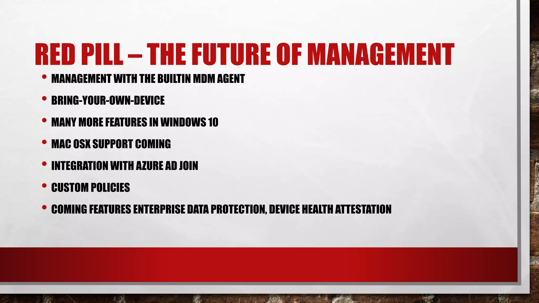 RED PILL – THE FUTURE OF MANAGEMENT
• MANAGEMENT WITH THE BUILTIN MDM AGENT
• BRING-YOUR-OWN-DEVICE
• MANY MORE FEATURES IN WINDOWS 10
• MAC OSX SUPPORT COMING
• INTEGRATION WITH AZURE AD JOIN
• CUSTOM POLICIES
• COMING FEATURES ENTERPRISE DATA PROTECTION, DEVICE HEALTH ATTESTATION
 