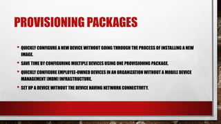 PROVISIONING PACKAGES
• QUICKLY CONFIGURE A NEW DEVICE WITHOUT GOING THROUGH THE PROCESS OF INSTALLING A NEW
IMAGE.
• SAVE TIME BY CONFIGURING MULTIPLE DEVICES USING ONE PROVISIONING PACKAGE.
• QUICKLY CONFIGURE EMPLOYEE-OWNED DEVICES IN AN ORGANIZATION WITHOUT A MOBILE DEVICE
MANAGEMENT (MDM) INFRASTRUCTURE.
• SET UP A DEVICE WITHOUT THE DEVICE HAVING NETWORK CONNECTIVITY.
 