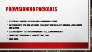 PROVISIONING PACKAGES
• APPLICATIONS WINDOWS APPS, LINE-OF-BUSINESS APPLICATIONS
• BULK ENROLLMENT INTO MDM AUTOMATIC ENROLLMENT INTO MICROSOFT INTUNE OR A THIRD-PARTY
MDM SERVICE
• CERTIFICATES ROOT CERTIFICATION AUTHORITY (CA), CLIENT CERTIFICATES
• CONNECTIVITY PROFILES WI-FI, PROXY SETTINGS, EMAIL
• MUCH MORE…
 