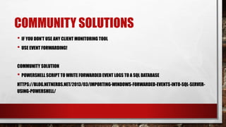 COMMUNITY SOLUTIONS
• IF YOU DON’T USE ANY CLIENT MONITORING TOOL
• USE EVENT FORWARDING!
COMMUNITY SOLUTION
• POWERSHELL SCRIPT TO WRITE FORWARDED EVENT LOGS TO A SQL DATABASE
HTTPS://BLOG.NETNERDS.NET/2013/03/IMPORTING-WINDOWS-FORWARDED-EVENTS-INTO-SQL-SERVER-
USING-POWERSHELL/
 