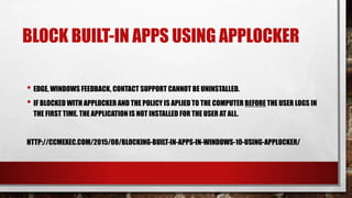 BLOCK BUILT-IN APPS USING APPLOCKER
• EDGE, WINDOWS FEEDBACK, CONTACT SUPPORT CANNOT BE UNINSTALLED.
• IF BLOCKED WITH APPLOCKER AND THE POLICY IS APLIED TO THE COMPUTER BEFORE THE USER LOGS IN
THE FIRST TIME. THE APPLICATIONIS NOT INSTALLED FOR THE USER AT ALL.
HTTP://CCMEXEC.COM/2015/08/BLOCKING-BUILT-IN-APPS-IN-WINDOWS-10-USING-APPLOCKER/
 