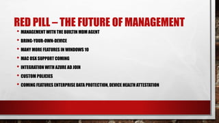 RED PILL – THE FUTURE OF MANAGEMENT
• MANAGEMENT WITH THE BUILTIN MDM AGENT
• BRING-YOUR-OWN-DEVICE
• MANY MORE FEATURES IN WINDOWS 10
• MAC OSX SUPPORT COMING
• INTEGRATION WITH AZURE AD JOIN
• CUSTOM POLICIES
• COMING FEATURES ENTERPRISE DATA PROTECTION, DEVICE HEALTH ATTESTATION
 