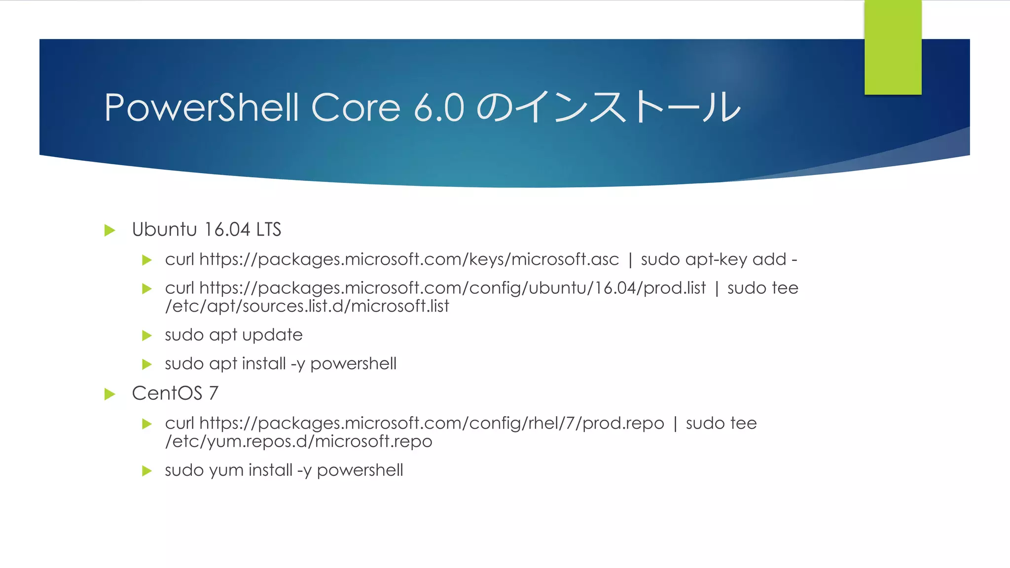PowerShell Core 6.0 のインストール
 Ubuntu 16.04 LTS
 curl https://packages.microsoft.com/keys/microsoft.asc | sudo apt-key add -
 curl https://packages.microsoft.com/config/ubuntu/16.04/prod.list | sudo tee
/etc/apt/sources.list.d/microsoft.list
 sudo apt update
 sudo apt install -y powershell
 CentOS 7
 curl https://packages.microsoft.com/config/rhel/7/prod.repo | sudo tee
/etc/yum.repos.d/microsoft.repo
 sudo yum install -y powershell
 