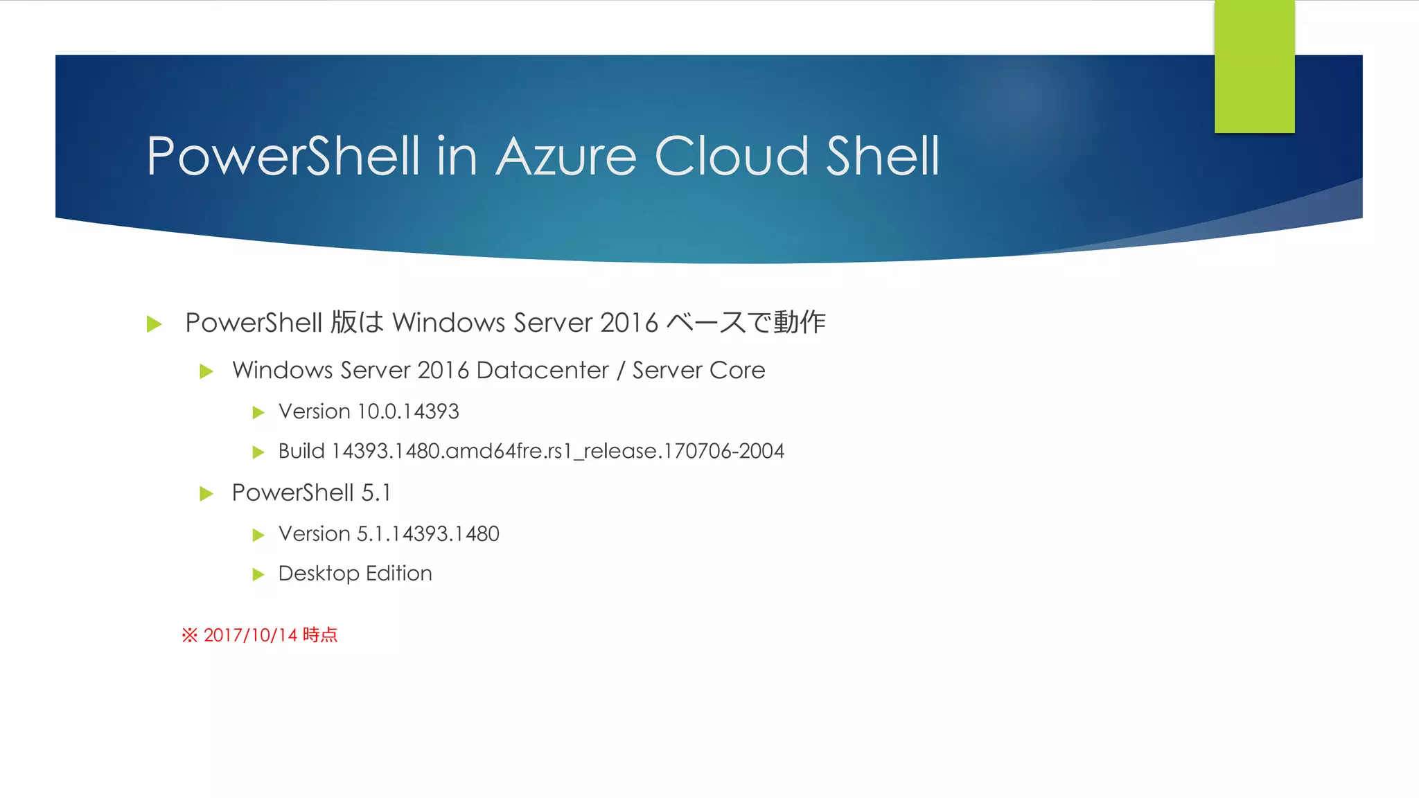 PowerShell in Azure Cloud Shell
 PowerShell 版は Windows Server 2016 ベースで動作
 Windows Server 2016 Datacenter / Server Core
 Version 10.0.14393
 Build 14393.1480.amd64fre.rs1_release.170706-2004
 PowerShell 5.1
 Version 5.1.14393.1480
 Desktop Edition
※ 2017/10/14 時点
 