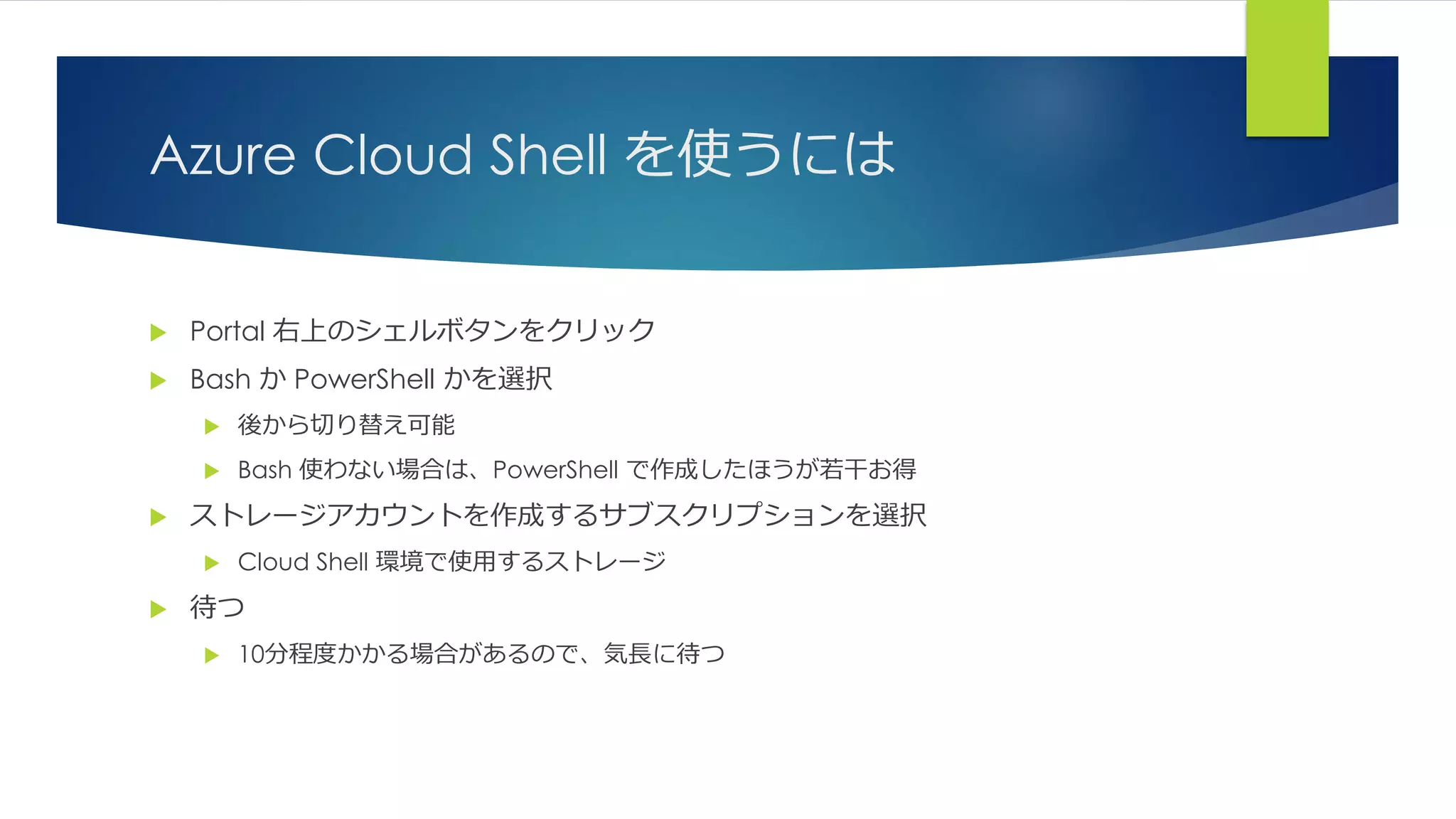 Azure Cloud Shell を使うには
 Portal 右上のシェルボタンをクリック
 Bash か PowerShell かを選択
 後から切り替え可能
 Bash 使わない場合は、PowerShell で作成したほうが若干お得
 ストレージアカウントを作成するサブスクリプションを選択
 Cloud Shell 環境で使用するストレージ
 待つ
 10分程度かかる場合があるので、気長に待つ
 