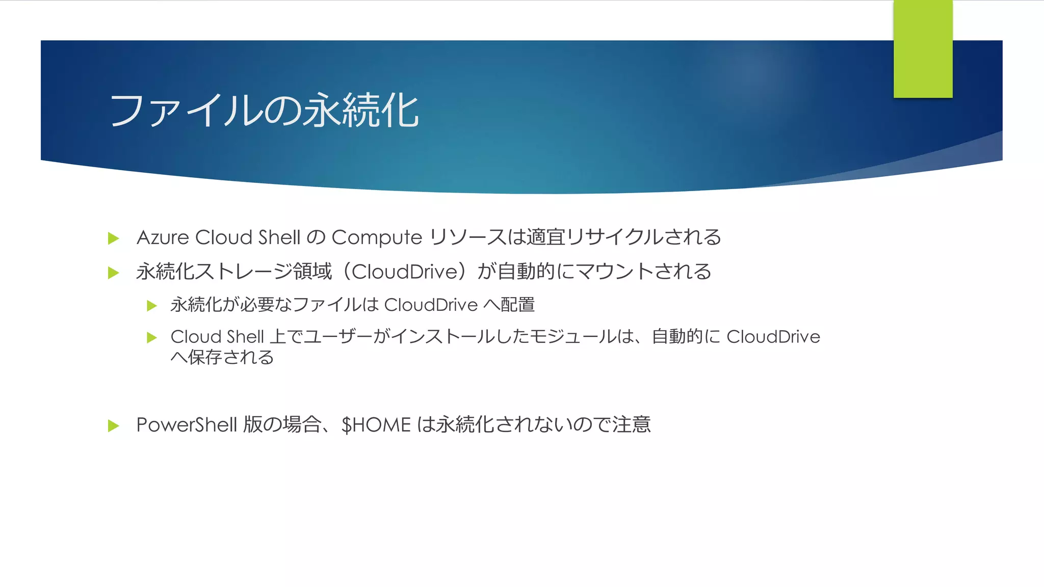 ファイルの永続化
 Azure Cloud Shell の Compute リソースは適宜リサイクルされる
 永続化ストレージ領域（CloudDrive）が自動的にマウントされる
 永続化が必要なファイルは CloudDrive へ配置
 Cloud Shell 上でユーザーがインストールしたモジュールは、自動的に CloudDrive
へ保存される
 PowerShell 版の場合、$HOME は永続化されないので注意
 