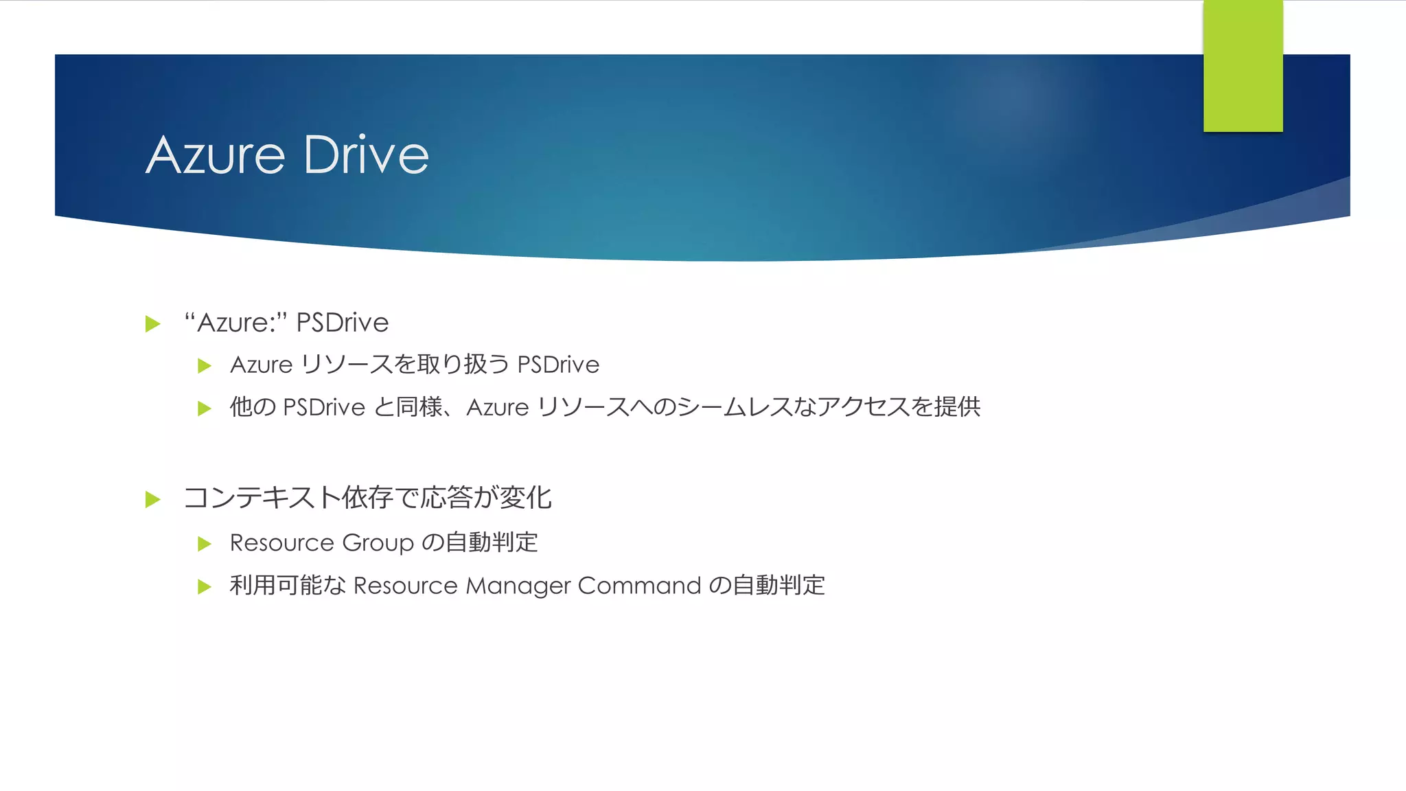 Azure Drive
 “Azure:” PSDrive
 Azure リソースを取り扱う PSDrive
 他の PSDrive と同様、Azure リソースへのシームレスなアクセスを提供
 コンテキスト依存で応答が変化
 Resource Group の自動判定
 利用可能な Resource Manager Command の自動判定
 