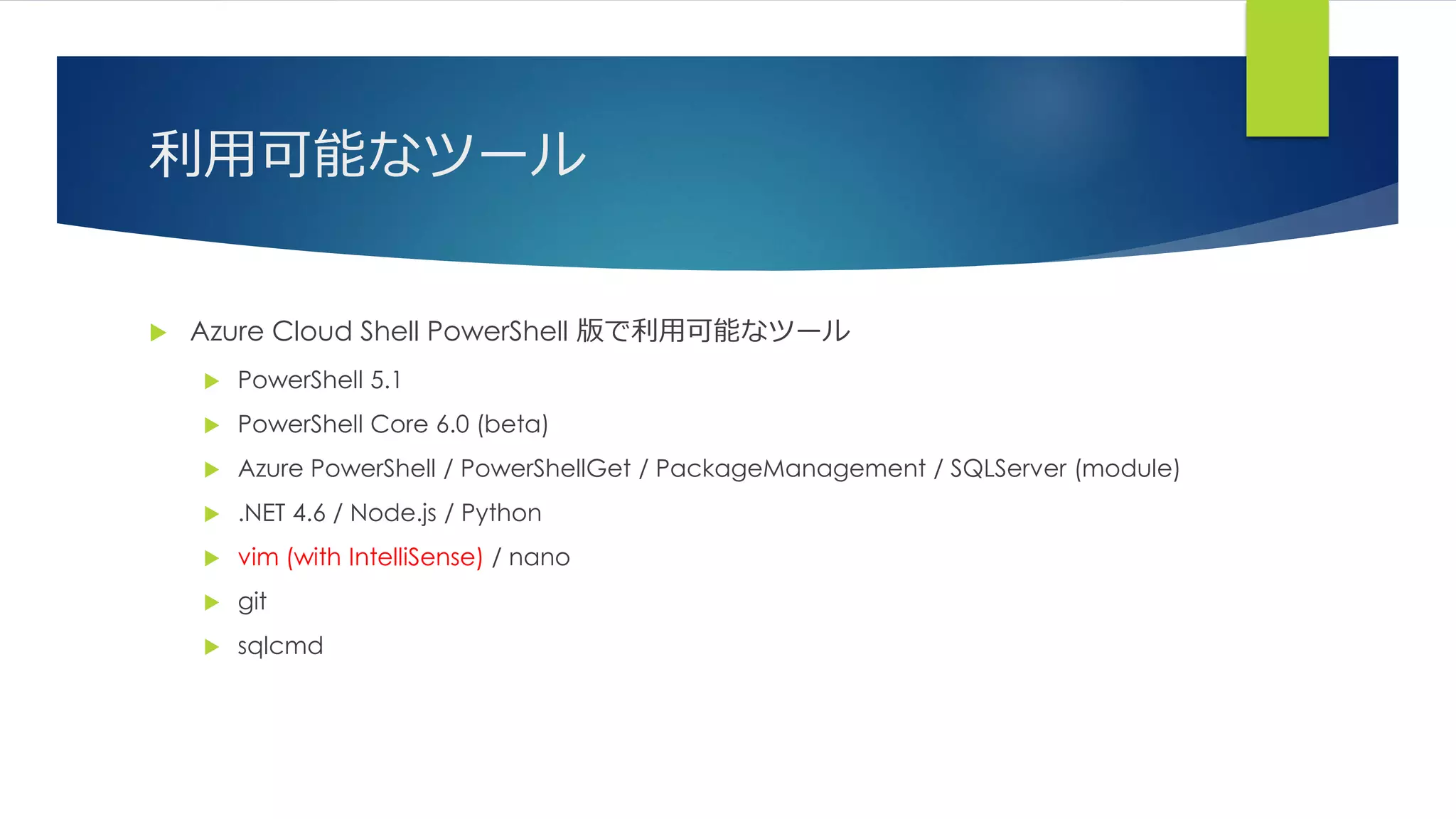 利用可能なツール
 Azure Cloud Shell PowerShell 版で利用可能なツール
 PowerShell 5.1
 PowerShell Core 6.0 (beta)
 Azure PowerShell / PowerShellGet / PackageManagement / SQLServer (module)
 .NET 4.6 / Node.js / Python
 vim (with IntelliSense) / nano
 git
 sqlcmd
 