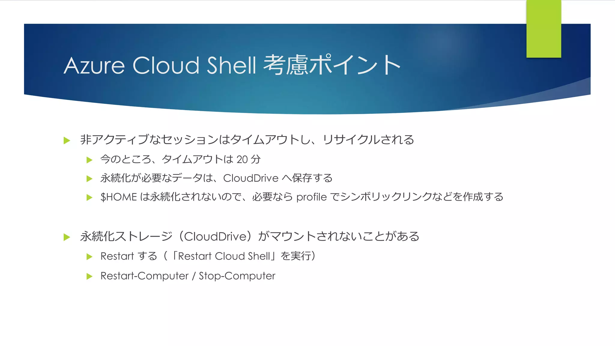 Azure Cloud Shell 考慮ポイント
 非アクティブなセッションはタイムアウトし、リサイクルされる
 今のところ、タイムアウトは 20 分
 永続化が必要なデータは、CloudDrive へ保存する
 $HOME は永続化されないので、必要なら profile でシンボリックリンクなどを作成する
 永続化ストレージ（CloudDrive）がマウントされないことがある
 Restart する（「Restart Cloud Shell」を実行）
 Restart-Computer / Stop-Computer
 