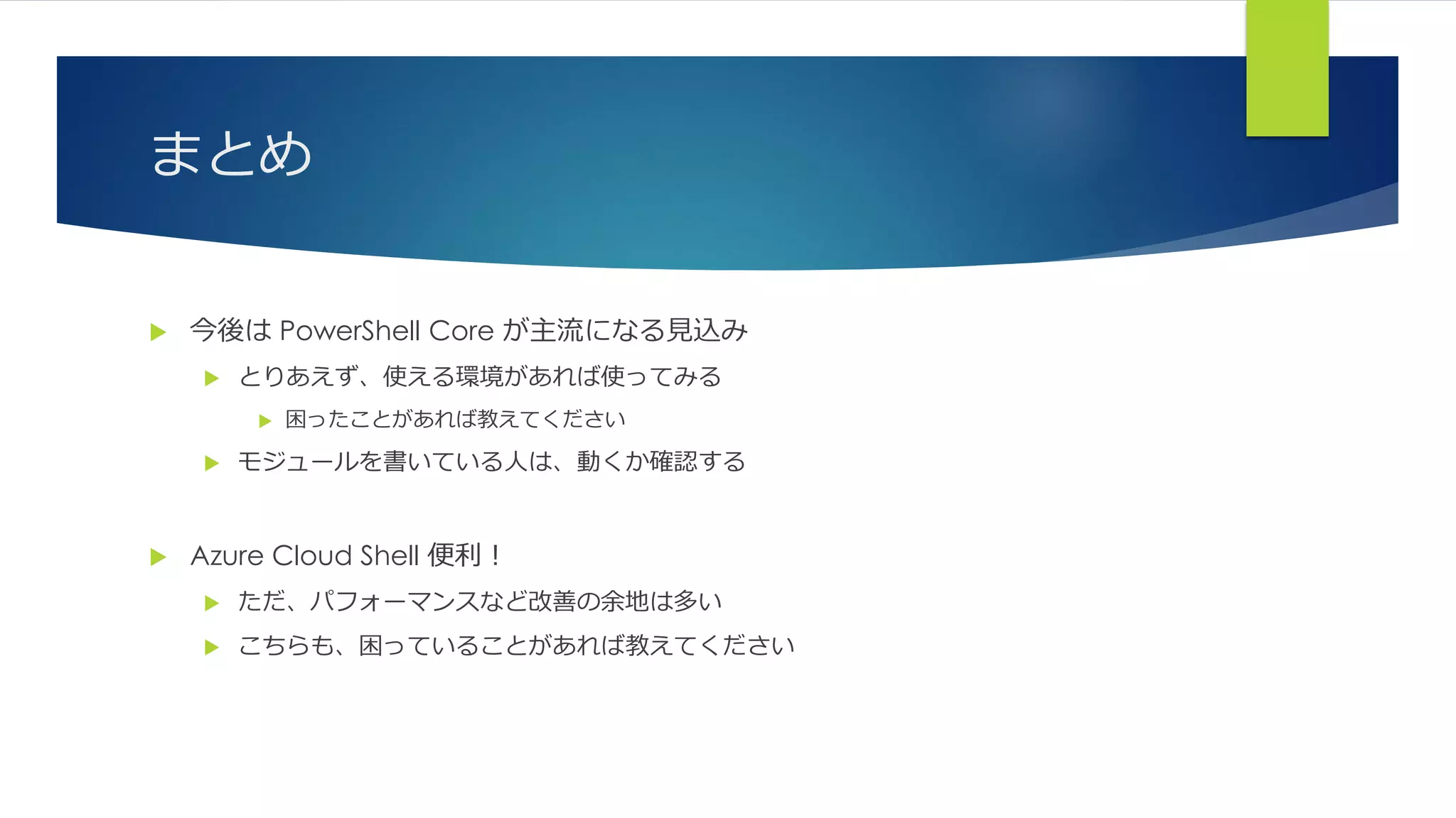 まとめ
 今後は PowerShell Core が主流になる見込み
 とりあえず、使える環境があれば使ってみる
 困ったことがあれば教えてください
 モジュールを書いている人は、動くか確認する
 Azure Cloud Shell 便利！
 ただ、パフォーマンスなど改善の余地は多い
 こちらも、困っていることがあれば教えてください
 