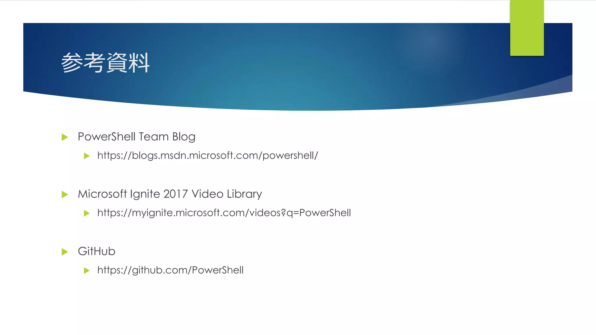 参考資料
 PowerShell Team Blog
 https://blogs.msdn.microsoft.com/powershell/
 Microsoft Ignite 2017 Video Library
 https://myignite.microsoft.com/videos?q=PowerShell
 GitHub
 https://github.com/PowerShell
 