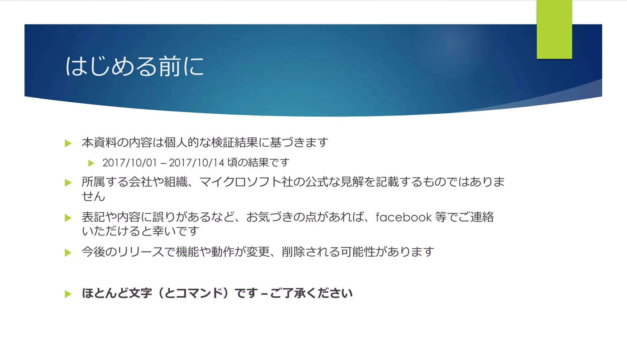 はじめる前に
 本資料の内容は個人的な検証結果に基づきます
 2017/10/01 – 2017/10/14 頃の結果です
 所属する会社や組織、マイクロソフト社の公式な見解を記載するものではありま
せん
 表記や内容に誤りがあるなど、お気づきの点があれば、facebook 等でご連絡
いただけると幸いです
 今後のリリースで機能や動作が変更、削除される可能性があります
 ほとんど文字（とコマンド）です – ご了承ください
 