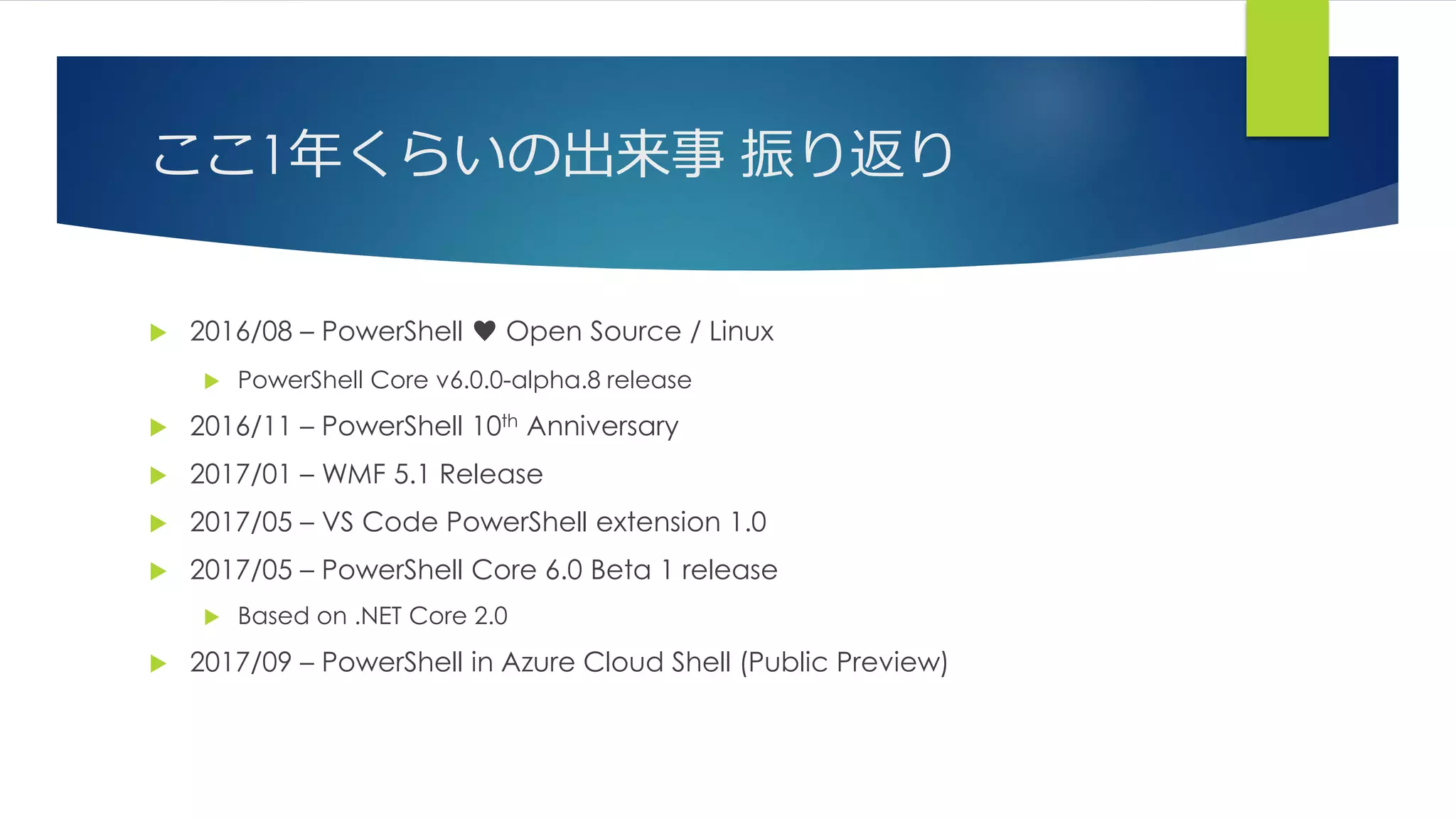 ここ1年くらいの出来事 振り返り
 2016/08 – PowerShell ♥ Open Source / Linux
 PowerShell Core v6.0.0-alpha.8 release
 2016/11 – PowerShell 10th Anniversary
 2017/01 – WMF 5.1 Release
 2017/05 – VS Code PowerShell extension 1.0
 2017/05 – PowerShell Core 6.0 Beta 1 release
 Based on .NET Core 2.0
 2017/09 – PowerShell in Azure Cloud Shell (Public Preview)
 
