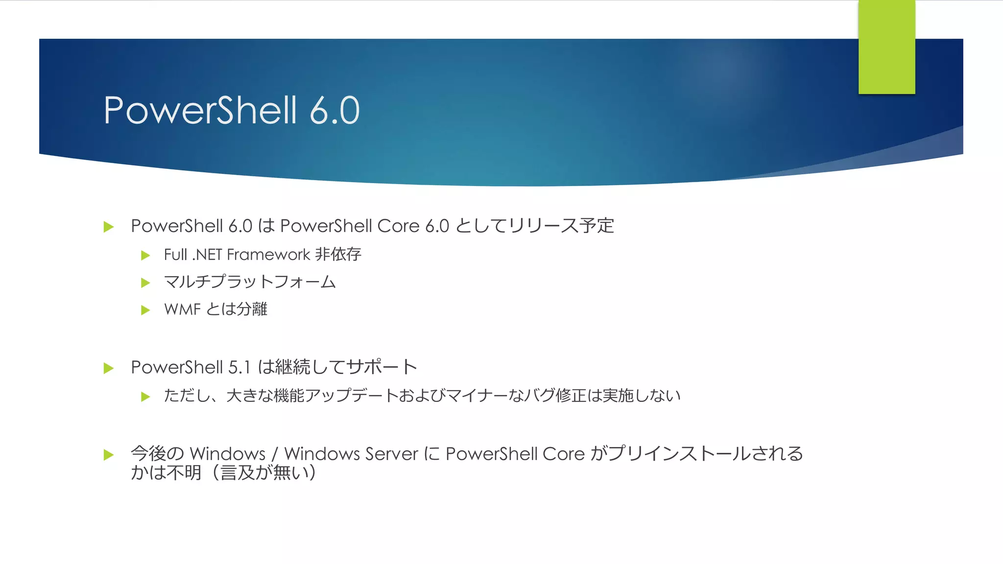 PowerShell 6.0
 PowerShell 6.0 は PowerShell Core 6.0 としてリリース予定
 Full .NET Framework 非依存
 マルチプラットフォーム
 WMF とは分離
 PowerShell 5.1 は継続してサポート
 ただし、大きな機能アップデートおよびマイナーなバグ修正は実施しない
 今後の Windows / Windows Server に PowerShell Core がプリインストールされる
かは不明（言及が無い）
 